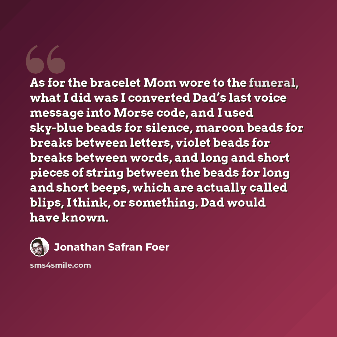 “As for the bracelet Mom wore to the funeral, what I did was I converted Dad’s last voice message into Morse code, and I used sky-blue beads for silence, maroon beads for breaks between letters, violet beads for breaks between words, and long and short pieces of string between the beads for long…” quote by Jonathan Safran Foer
