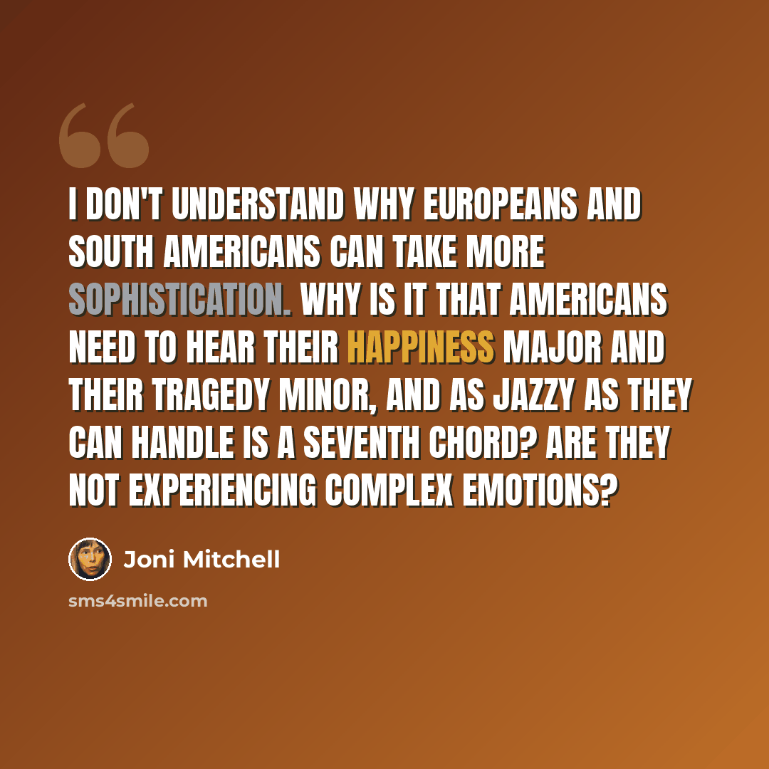 “I don't understand why Europeans and South Americans can take more sophistication. Why is it that Americans need to hear their happiness major and their tragedy minor, and as jazzy as they can handle is a seventh chord? Are they not experiencing complex emotions?” quote by Joni Mitchell