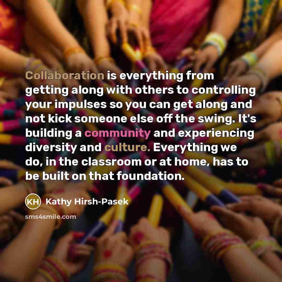“Collaboration is everything from getting along with others to controlling your impulses so you can get along and not kick someone else off the swing. It's building a community and experiencing diversity and culture. Everything we do, in the classroom or at home, has to be built on that foundation.” quote by Kathy Hirsh-Pasek