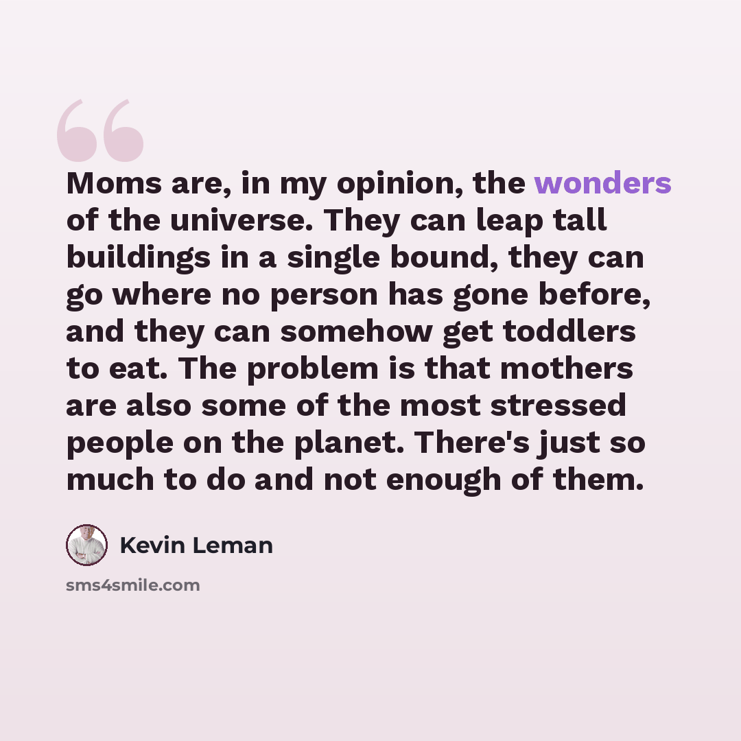 “Moms are, in my opinion, the wonders of the universe. They can leap tall buildings in a single bound, they can go where no person has gone before, and they can somehow get toddlers to eat. The problem is that mothers are also some of the most stressed people on the planet. There's just so much to…” quote by Kevin Leman