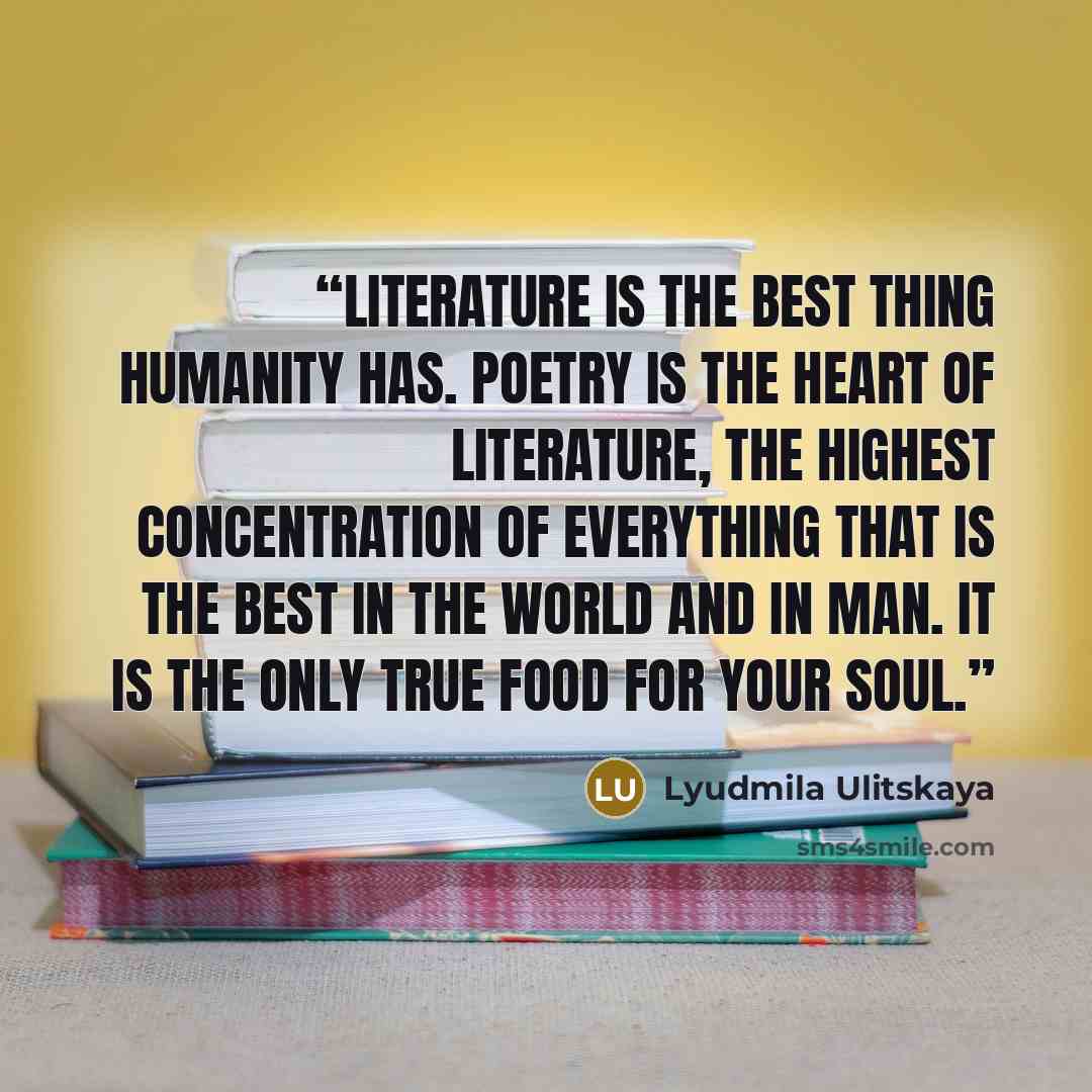 “Literature is the best thing humanity has. Poetry is the heart of literature, the highest concentration of everything that is the best in the world and in man. It is the only true food for your soul.” quote by Lyudmila Ulitskaya