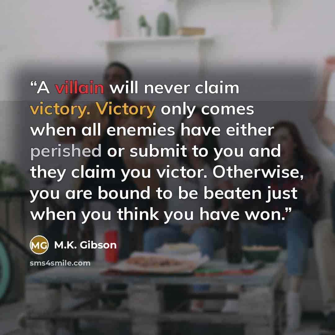 “A villain will never claim victory. Victory only comes when all enemies have either perished or submit to you and they claim you victor. Otherwise, you are bound to be beaten just when you think you have won.” quote by M.K. Gibson