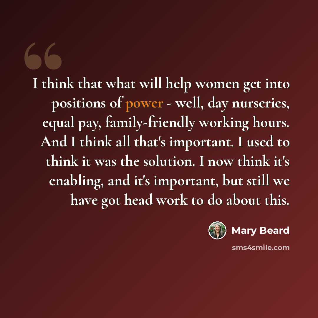 “I think that what will help women get into positions of power - well, day nurseries, equal pay, family-friendly working hours. And I think all that's important. I used to think it was the solution. I now think it's enabling, and it's important, but still we have got head work to do about this.” quote by Mary Beard