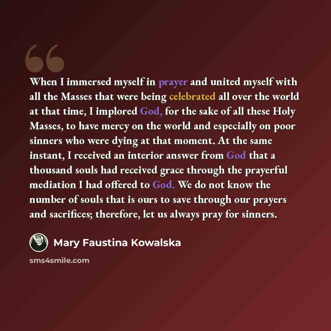 “When I immersed myself in prayer and united myself with all the Masses that were being celebrated all over the world at that time, I implored God, for the sake of all these Holy Masses, to have mercy on the world and especially on poor sinners who were dying at that moment. At the same instant, I…” quote by Mary Faustina Kowalska