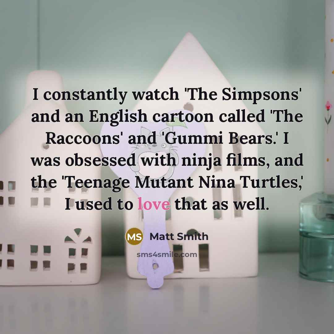 “I constantly watch 'The Simpsons' and an English cartoon called 'The Raccoons' and 'Gummi Bears.' I was obsessed with ninja films, and the 'Teenage Mutant Nina Turtles,' I used to love that as well.” quote by Matt Smith
