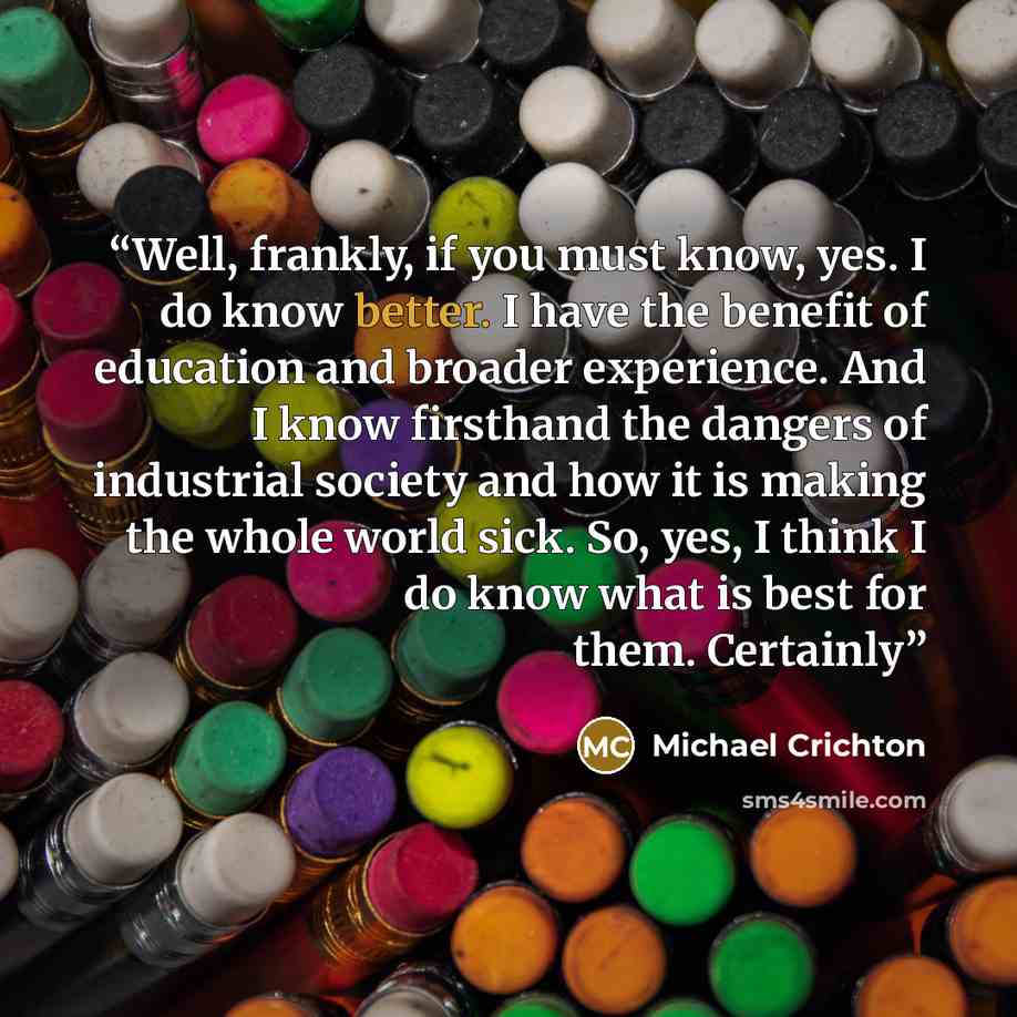 “Well, frankly, if you must know, yes. I do know better. I have the benefit of education and broader experience. And I know firsthand the dangers of industrial society and how it is making the whole world sick. So, yes, I think I do know what is best for them. Certainly” quote by Michael Crichton