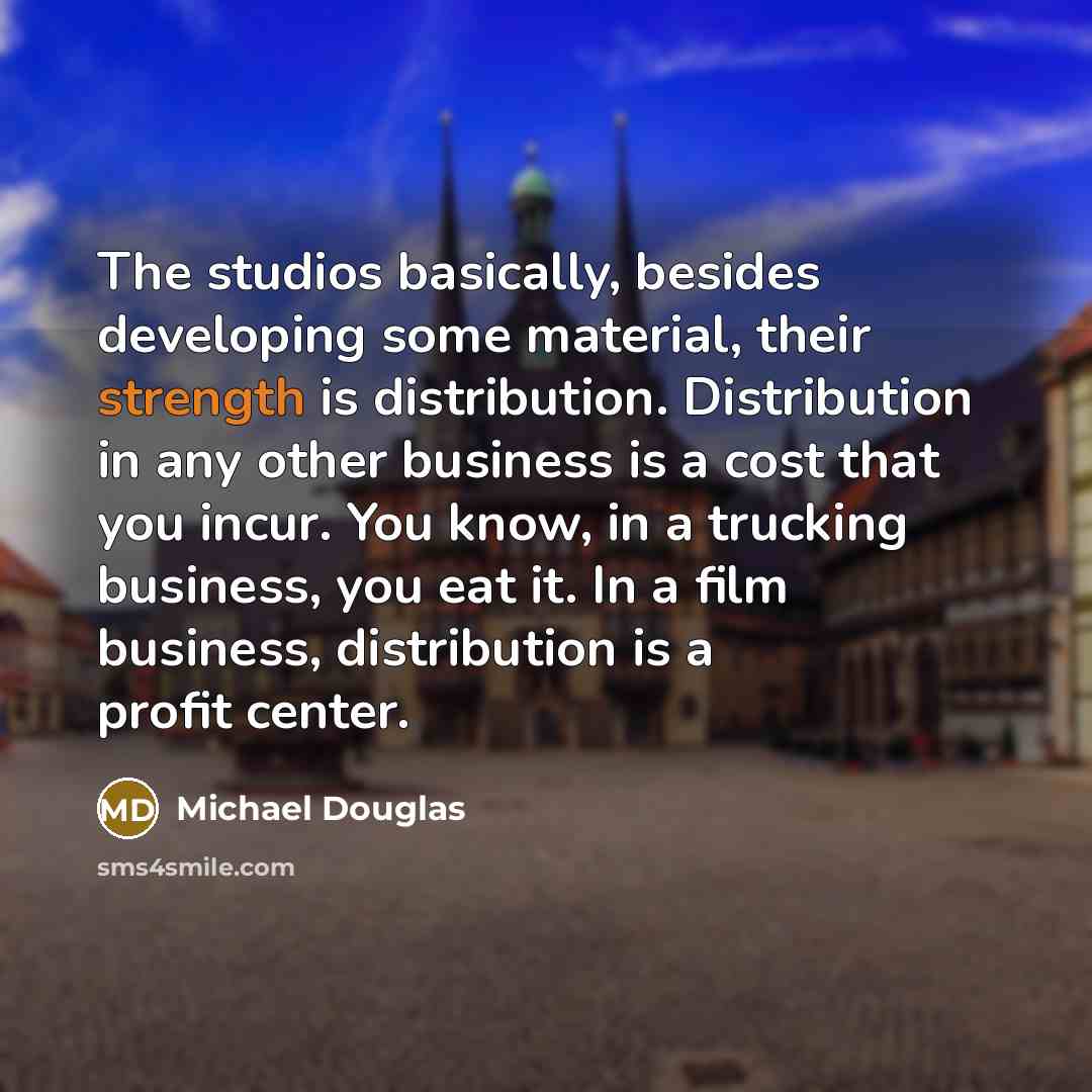 “The studios basically, besides developing some material, their strength is distribution. Distribution in any other business is a cost that you incur. You know, in a trucking business, you eat it. In a film business, distribution is a profit center.” quote by Michael Douglas
