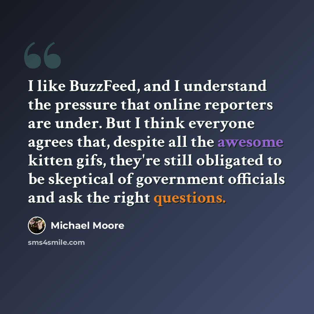 “I like BuzzFeed, and I understand the pressure that online reporters are under. But I think everyone agrees that, despite all the awesome kitten gifs, they're still obligated to be skeptical of government officials and ask the right questions.” quote by Michael Moore