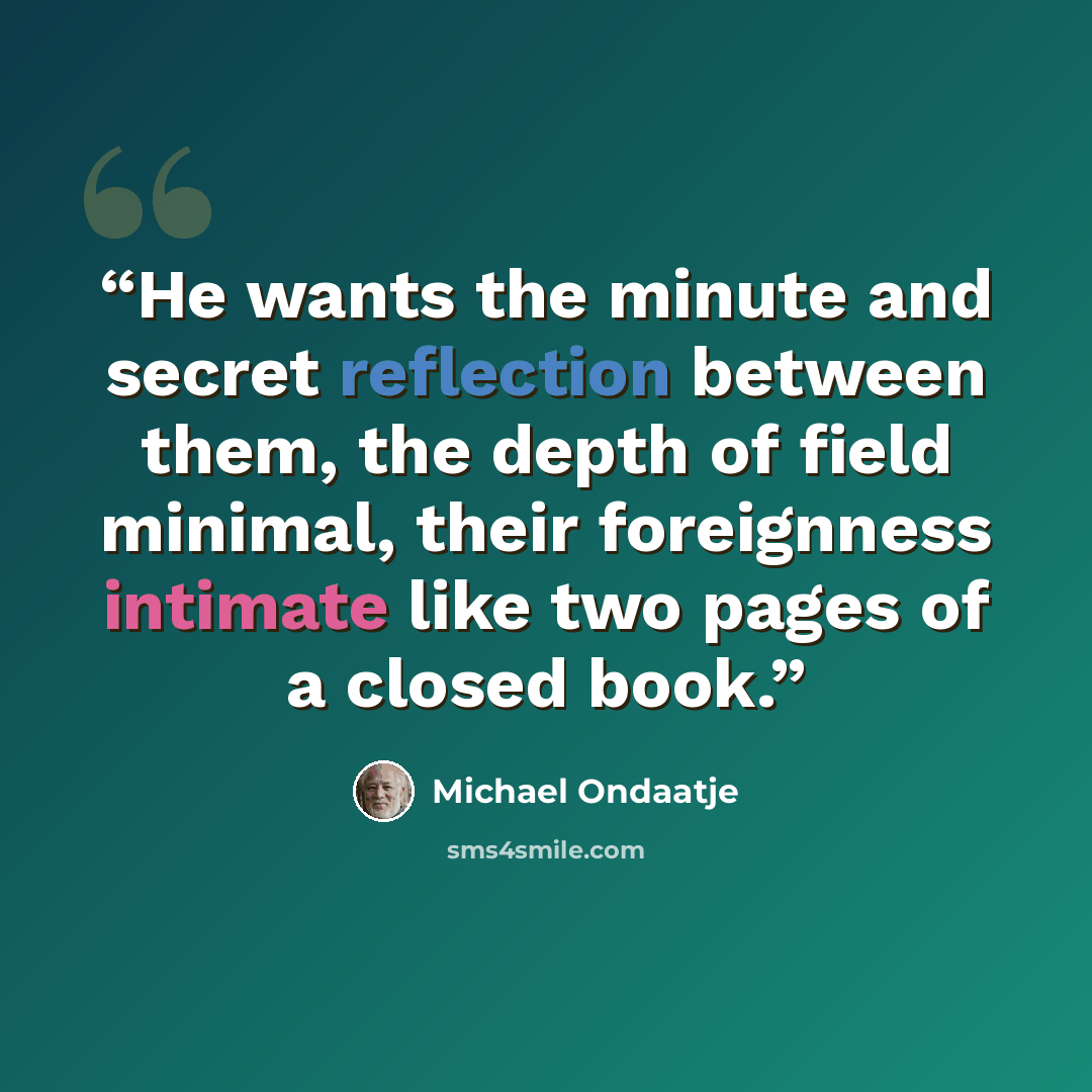 “He wants the minute and secret reflection between them, the depth of field minimal, their foreignness intimate like two pages of a closed book.” quote by Michael Ondaatje