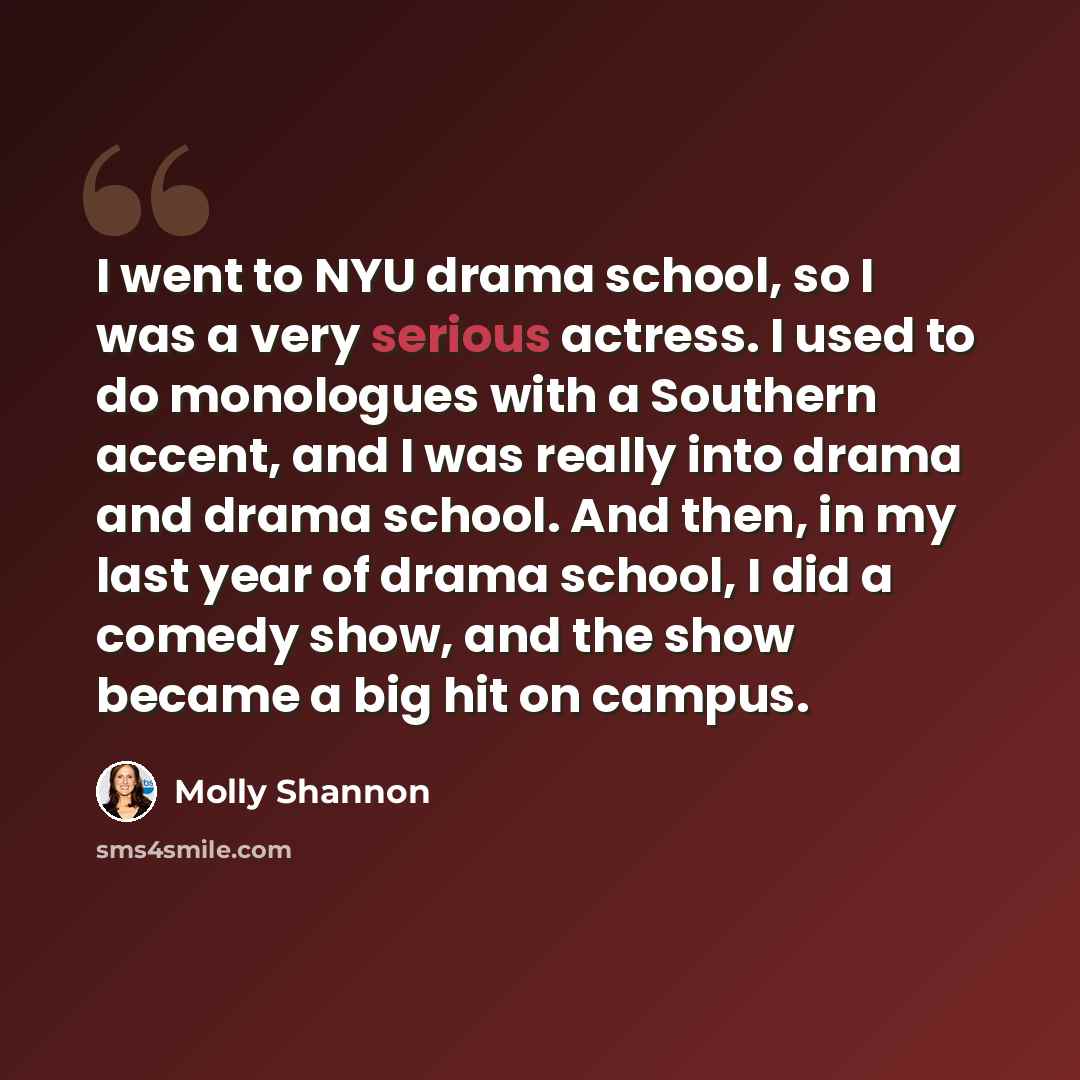 “I went to NYU drama school, so I was a very serious actress. I used to do monologues with a Southern accent, and I was really into drama and drama school. And then, in my last year of drama school, I did a comedy show, and the show became a big hit on campus.” quote by Molly Shannon