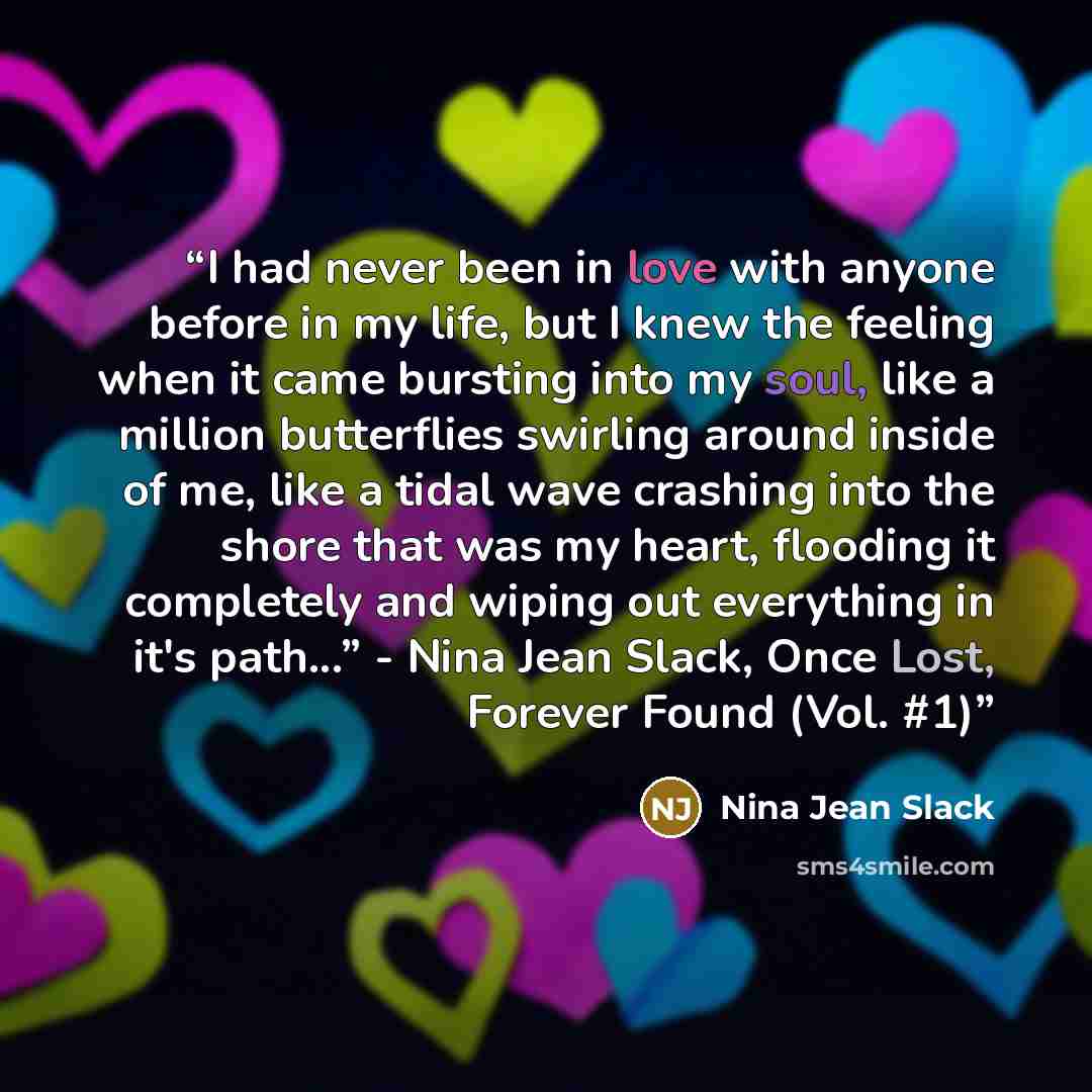 “I had never been in love with anyone before in my life, but I knew the feeling when it came bursting into my soul, like a million butterflies swirling around inside of me, like a tidal wave crashing into the shore that was my heart, flooding it completely and wiping out everything in it's path...”…” quote by Nina Jean Slack
