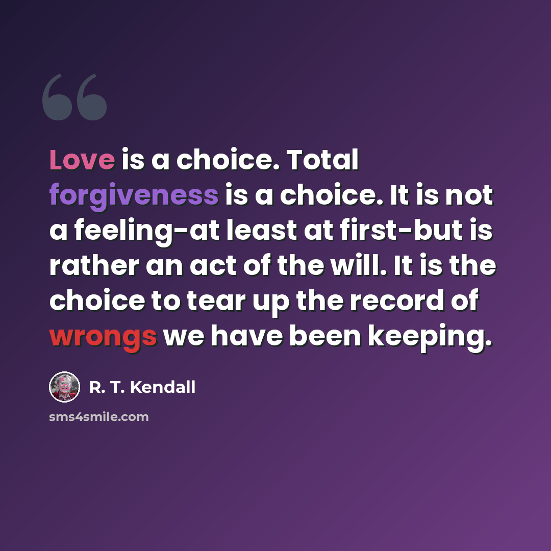 “Love is a choice. Total forgiveness is a choice. It is not a feeling-at least at first-but is rather an act of the will. It is the choice to tear up the record of wrongs we have been keeping.” quote by R. T. Kendall