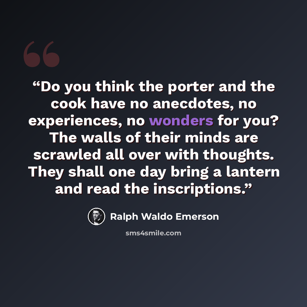 “Do you think the porter and the cook have no anecdotes, no experiences, no wonders for you? The walls of their minds are scrawled all over with thoughts. They shall one day bring a lantern and read the inscriptions.” quote by Ralph Waldo Emerson