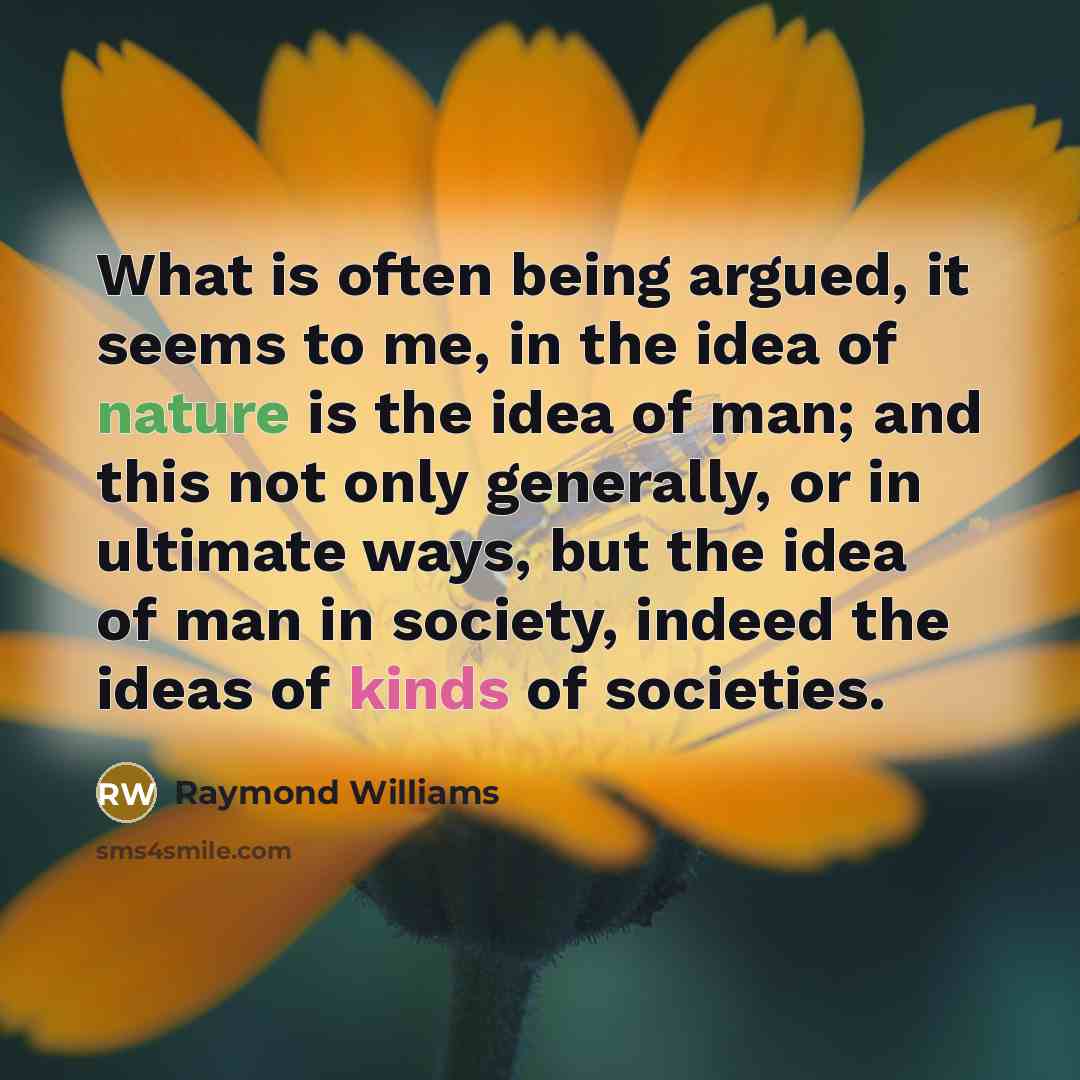 “What is often being argued, it seems to me, in the idea of nature is the idea of man; and this not only generally, or in ultimate ways, but the idea of man in society, indeed the ideas of kinds of societies.” quote by Raymond Williams