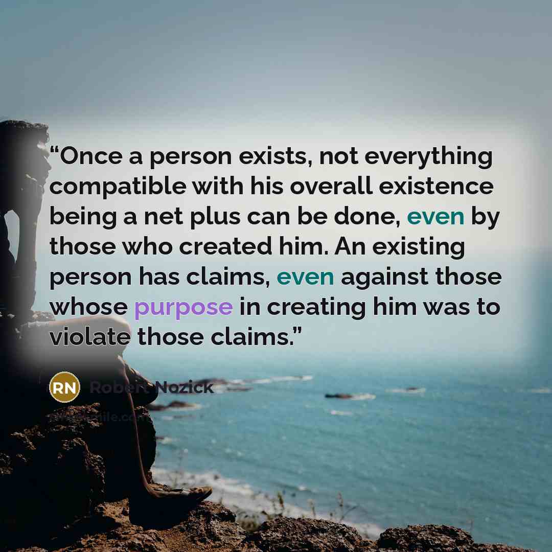 “Once a person exists, not everything compatible with his overall existence being a net plus can be done, even by those who created him. An existing person has claims, even against those whose purpose in creating him was to violate those claims.” quote by Robert Nozick