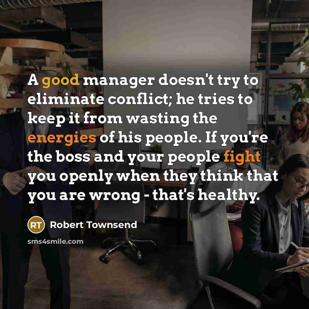 “A good manager doesn't try to eliminate conflict; he tries to keep it from wasting the energies of his people. If you're the boss and your people fight you openly when they think that you are wrong - that's healthy.” quote by Robert Townsend