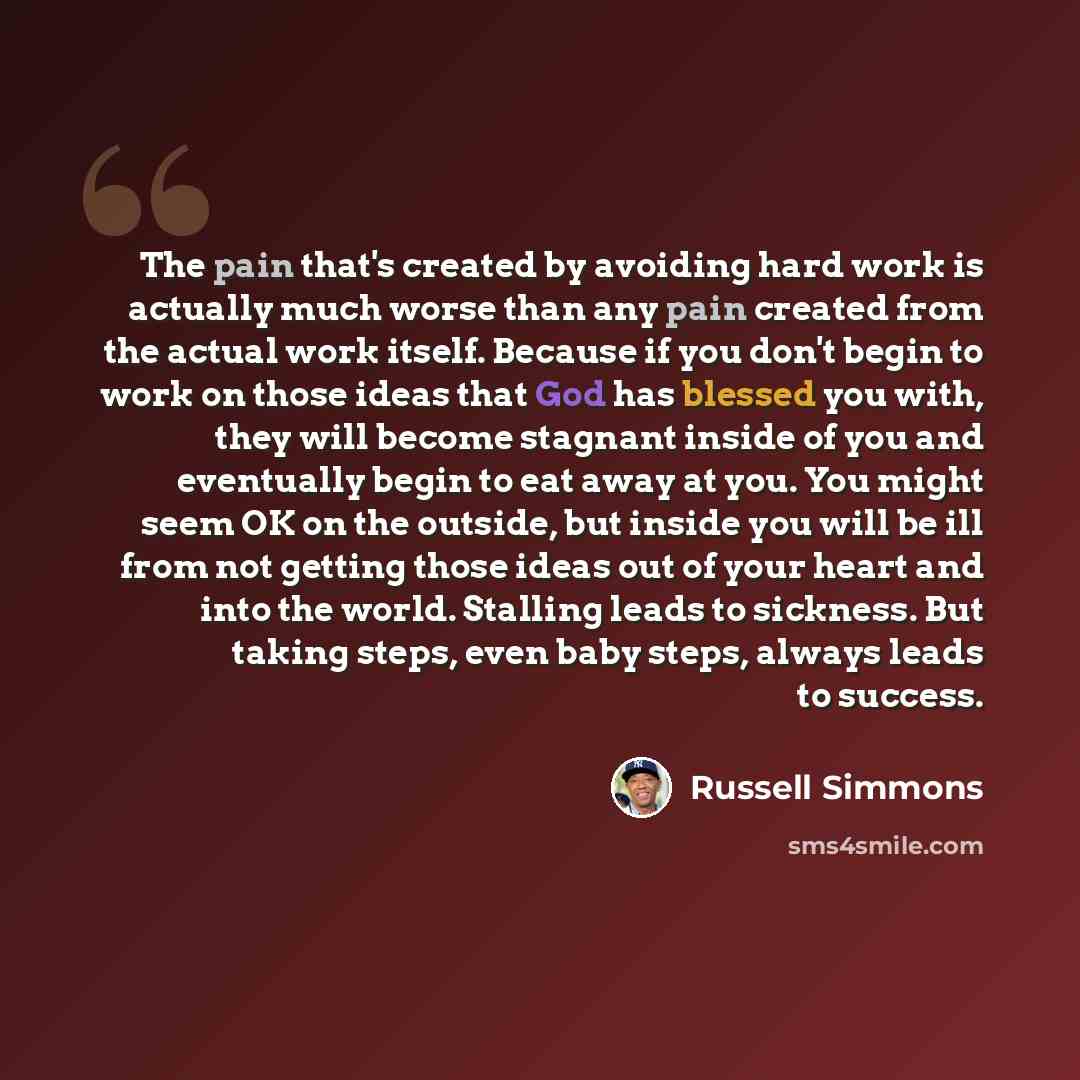 “The pain that's created by avoiding hard work is actually much worse than any pain created from the actual work itself. Because if you don't begin to work on those ideas that God has blessed you with, they will become stagnant inside of you and eventually begin to eat away at you. You might seem…” quote by Russell Simmons