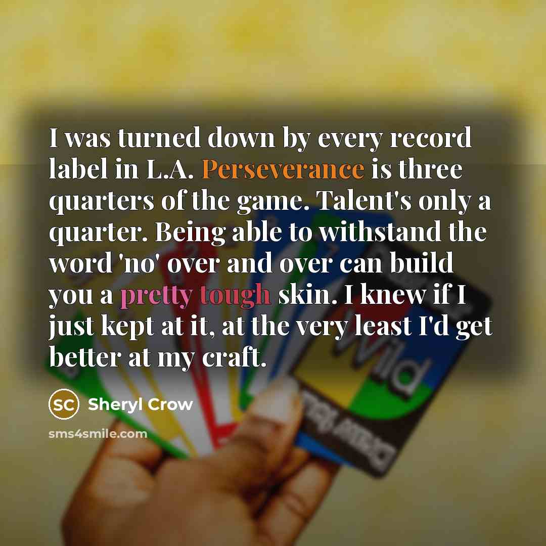 “I was turned down by every record label in L.A. Perseverance is three quarters of the game. Talent's only a quarter. Being able to withstand the word 'no' over and over can build you a pretty tough skin. I knew if I just kept at it, at the very least I'd get better at my craft.” quote by Sheryl Crow
