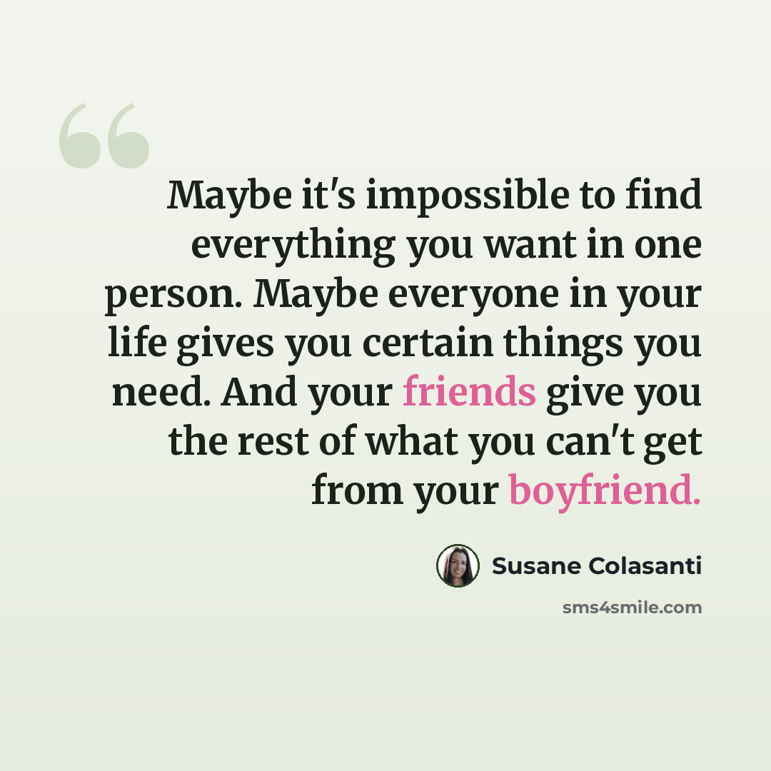 “Maybe it's impossible to find everything you want in one person. Maybe everyone in your life gives you certain things you need. And your friends give you the rest of what you can't get from your boyfriend.” quote by Susane Colasanti