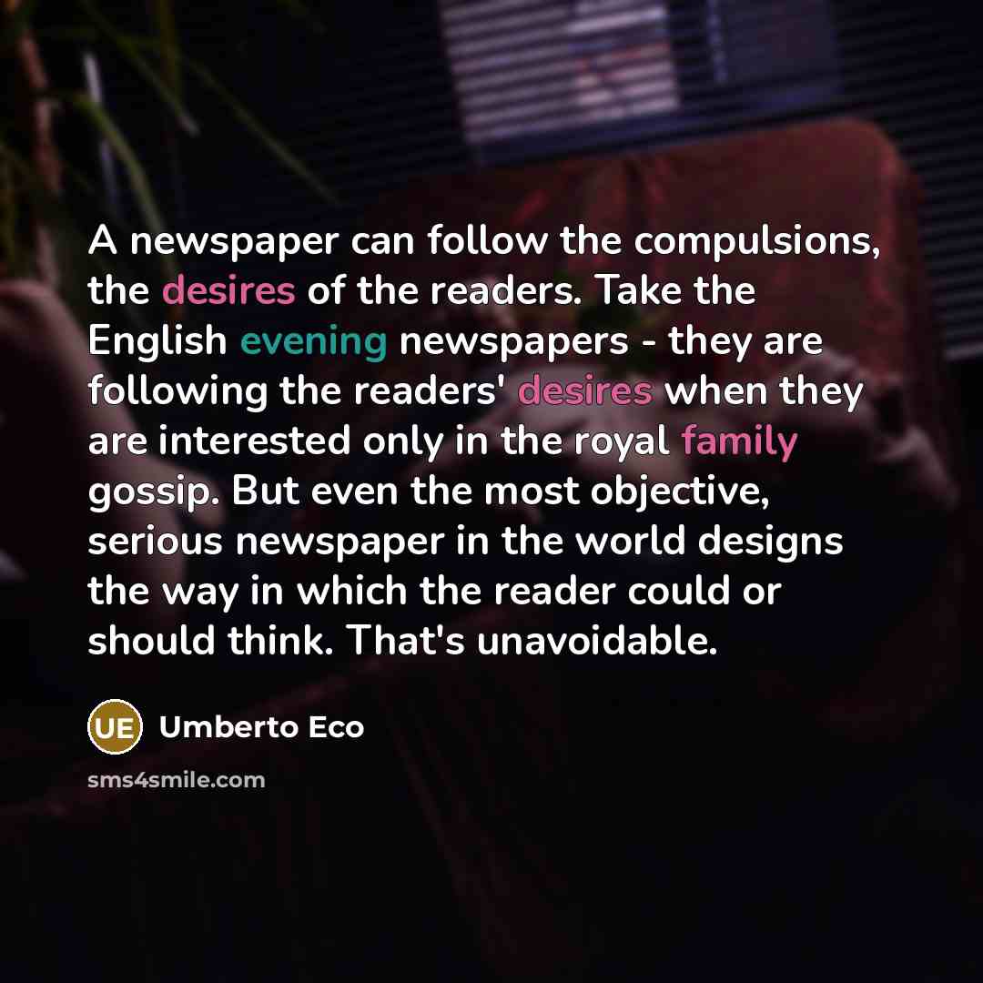 “A newspaper can follow the compulsions, the desires of the readers. Take the English evening newspapers - they are following the readers' desires when they are interested only in the royal family gossip. But even the most objective, serious newspaper in the world designs the way in which the…” quote by Umberto Eco