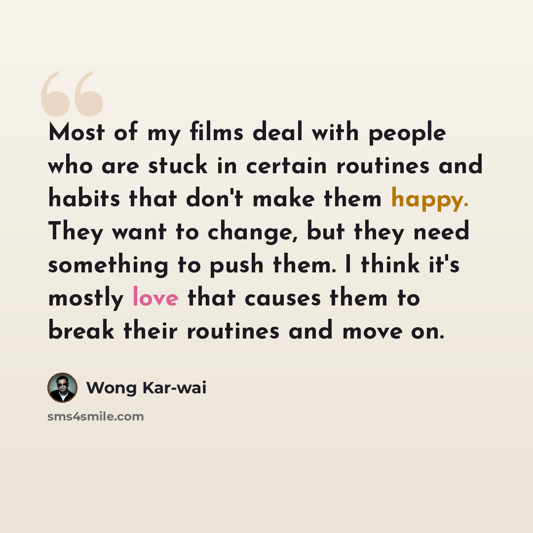 “Most of my films deal with people who are stuck in certain routines and habits that don't make them happy. They want to change, but they need something to push them. I think it's mostly love that causes them to break their routines and move on.” quote by Wong Kar-wai