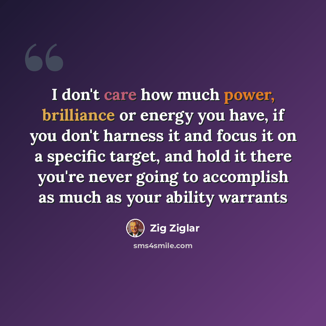 “I don't care how much power, brilliance or energy you have, if you don't harness it and focus it on a specific target, and hold it there you're never going to accomplish as much as your ability warrants” quote by Zig Ziglar