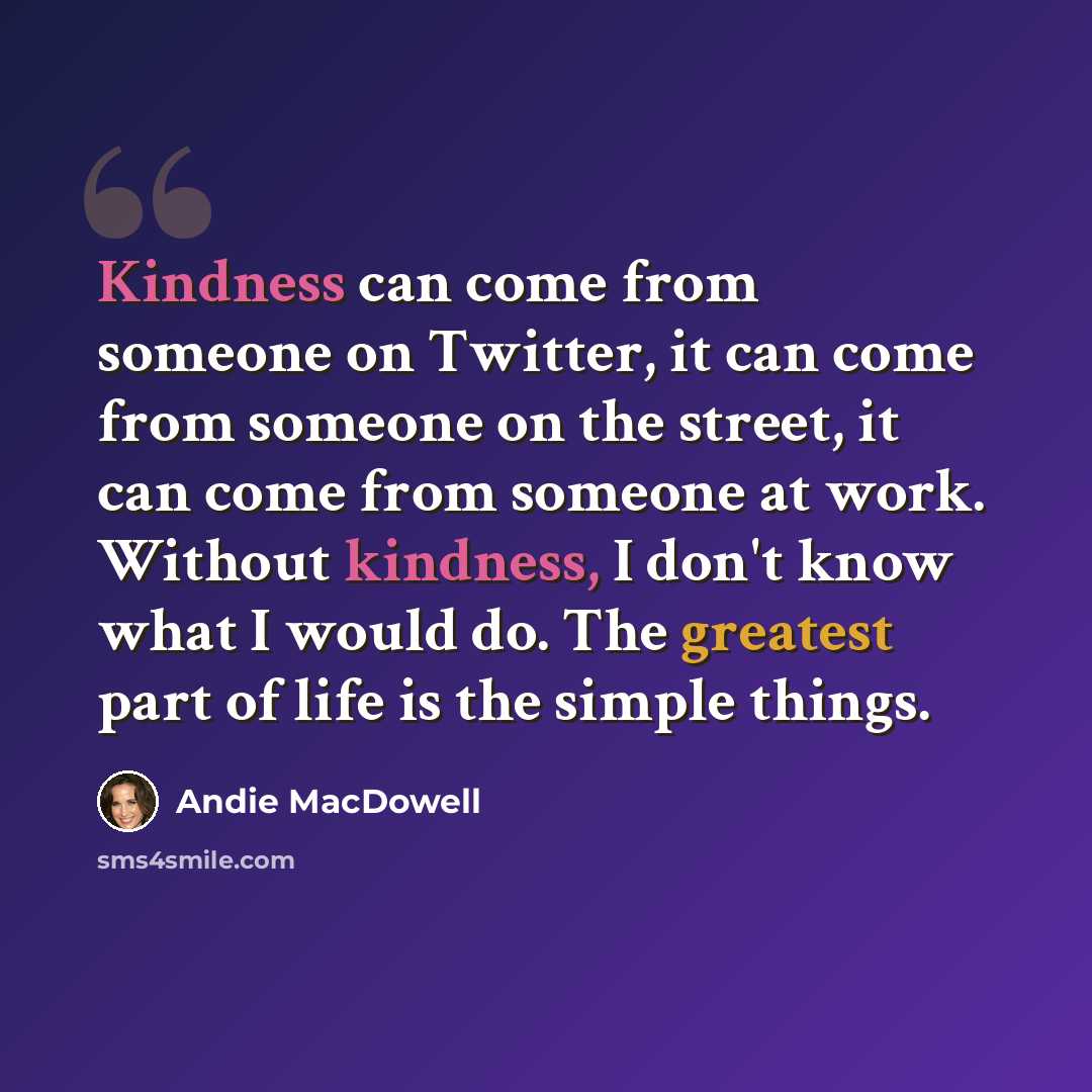“Kindness can come from someone on Twitter, it can come from someone on the street, it can come from someone at work. Without kindness, I don't know what I would do. The greatest part of life is the simple things.” quote by Andie MacDowell