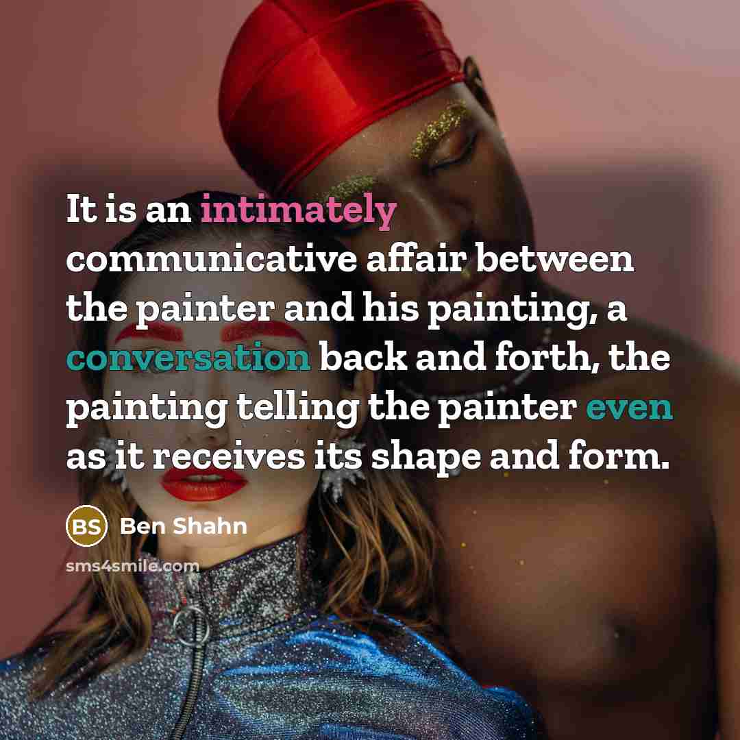 “It is an intimately communicative affair between the painter and his painting, a conversation back and forth, the painting telling the painter even as it receives its shape and form.” quote by Ben Shahn