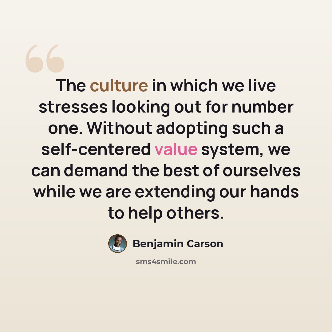 “The culture in which we live stresses looking out for number one. Without adopting such a self-centered value system, we can demand the best of ourselves while we are extending our hands to help others.” quote by Benjamin Carson