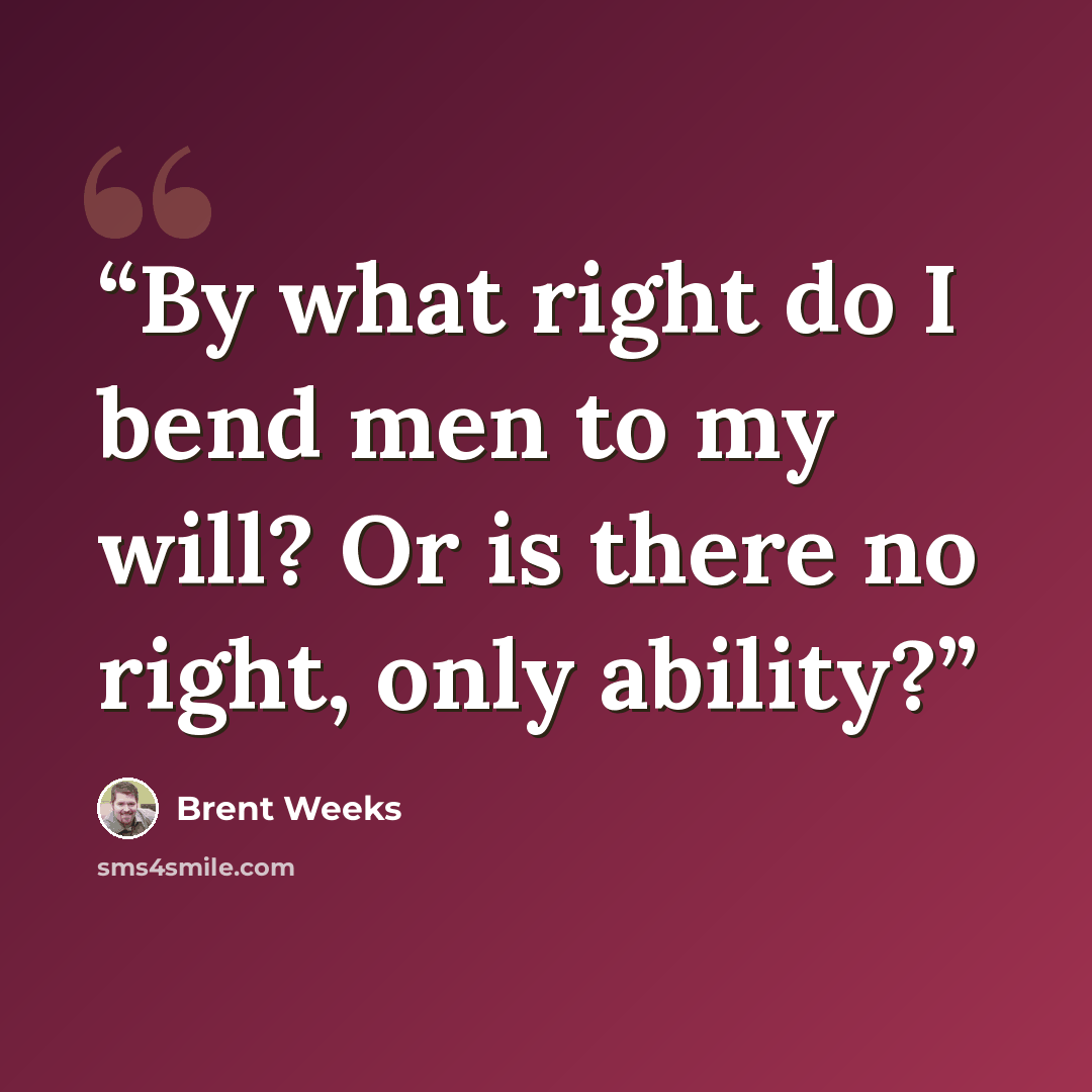 “By what right do I bend men to my will? Or is there no right, only ability?” quote by Brent Weeks