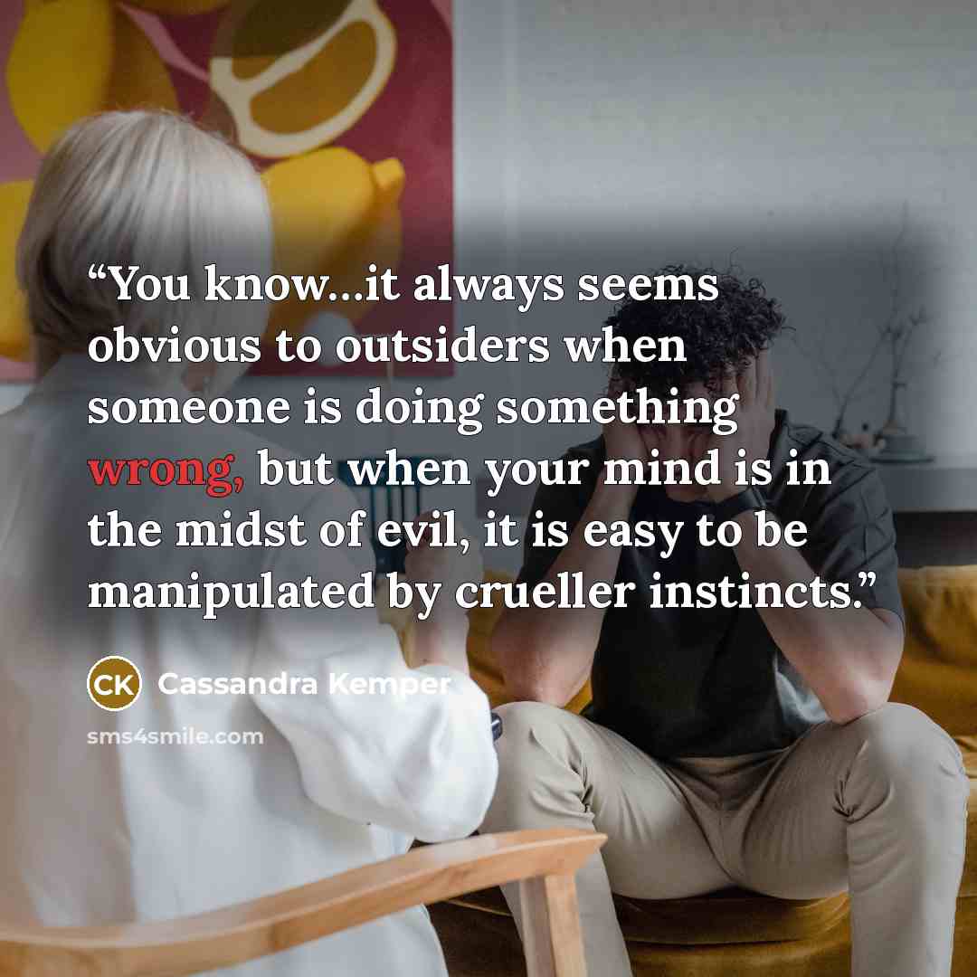 “You know…it always seems obvious to outsiders when someone is doing something wrong, but when your mind is in the midst of evil, it is easy to be manipulated by crueller instincts.” quote by Cassandra Kemper
