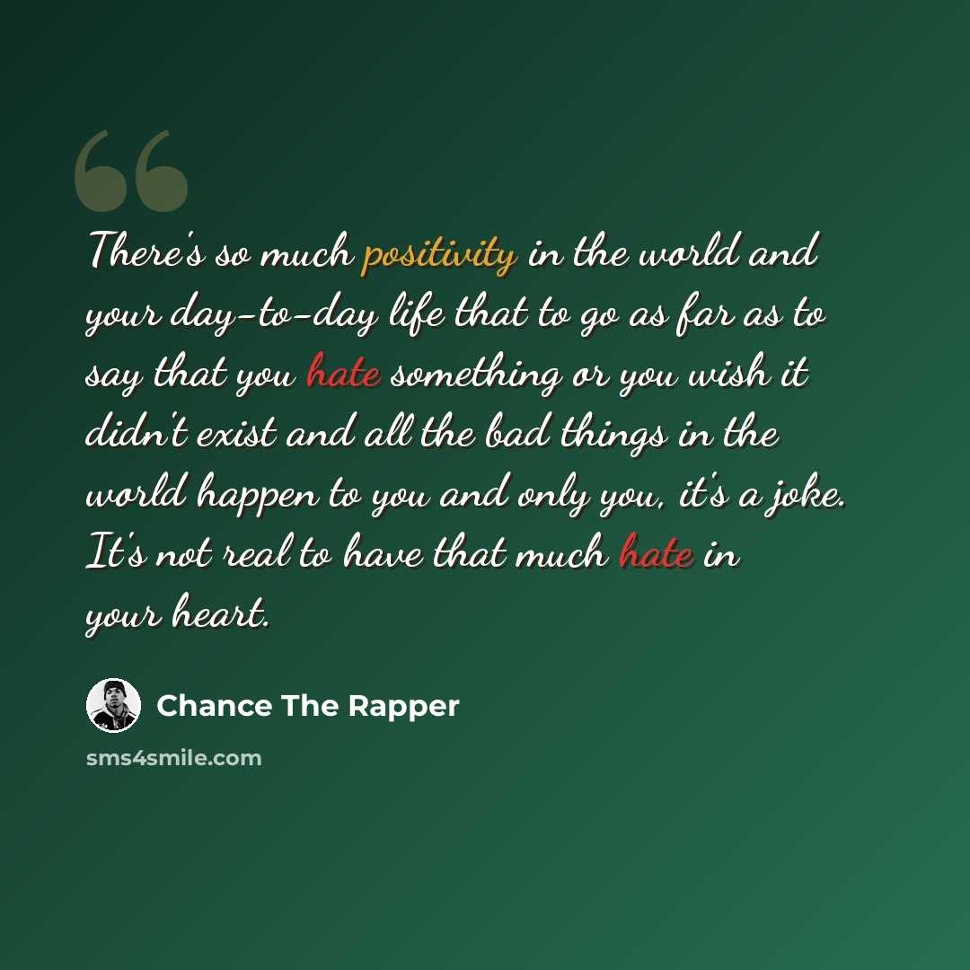 “There's so much positivity in the world and your day-to-day life that to go as far as to say that you hate something or you wish it didn't exist and all the bad things in the world happen to you and only you, it's a joke. It's not real to have that much hate in your heart.” quote by Chance The Rapper