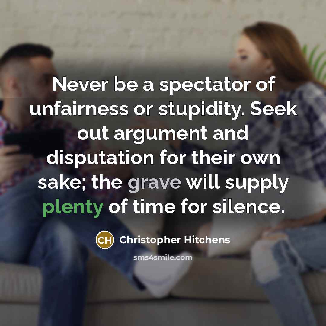 “Never be a spectator of unfairness or stupidity. Seek out argument and disputation for their own sake; the grave will supply plenty of time for silence.” quote by Christopher Hitchens