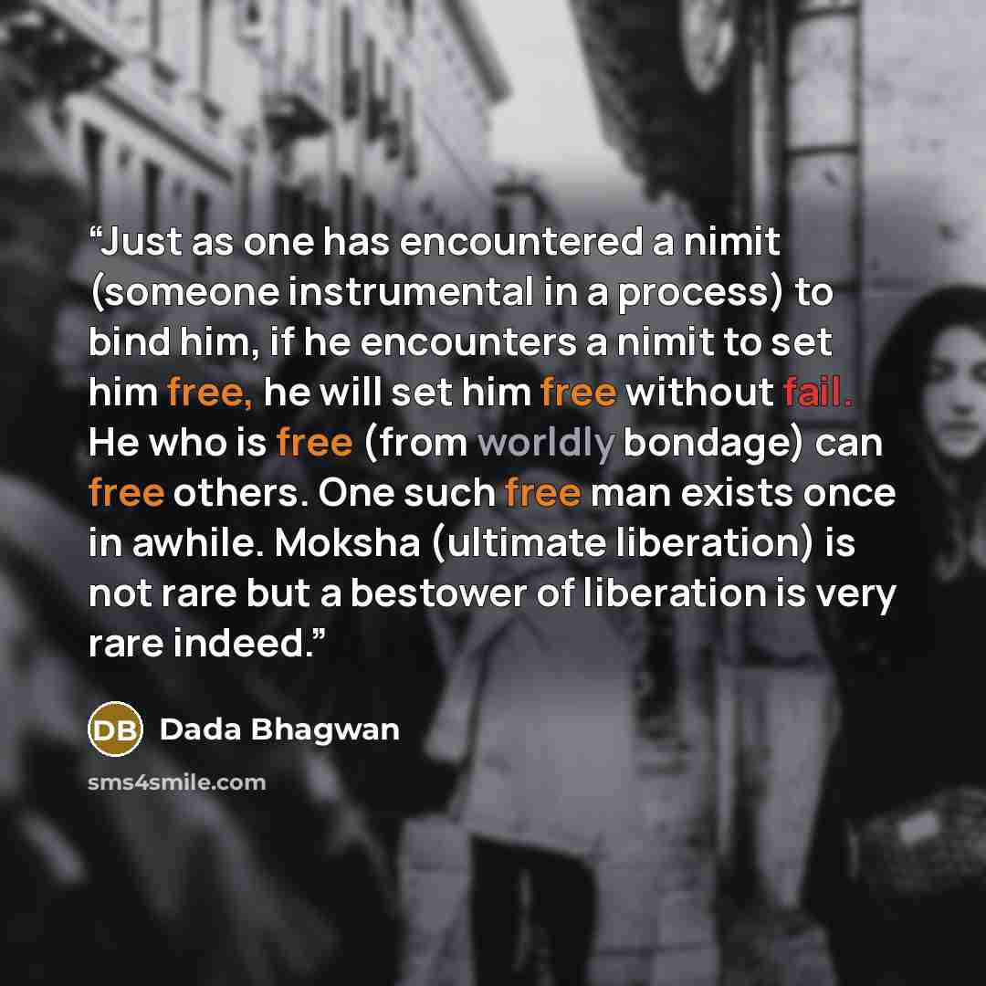 “Just as one has encountered a nimit (someone instrumental in a process) to bind him, if he encounters a nimit to set him free, he will set him free without fail. He who is free (from worldly bondage) can free others. One such free man exists once in awhile. Moksha (ultimate liberation) is not rare…” quote by Dada Bhagwan