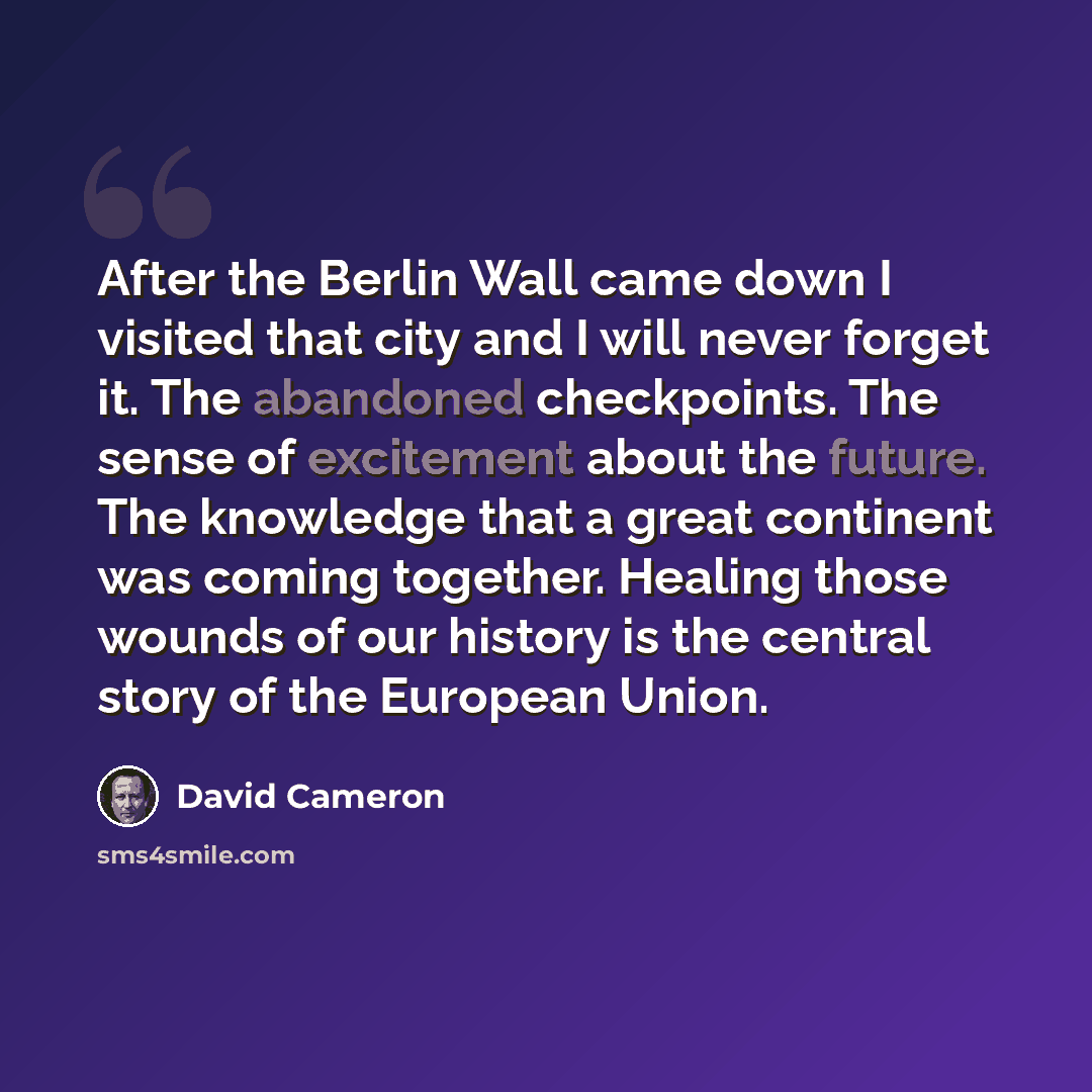 “After the Berlin Wall came down I visited that city and I will never forget it. The abandoned checkpoints. The sense of excitement about the future. The knowledge that a great continent was coming together. Healing those wounds of our history is the central story of the European Union.” quote by David Cameron