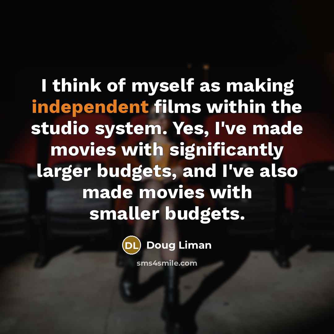 “I think of myself as making independent films within the studio system. Yes, I've made movies with significantly larger budgets, and I've also made movies with smaller budgets.” quote by Doug Liman