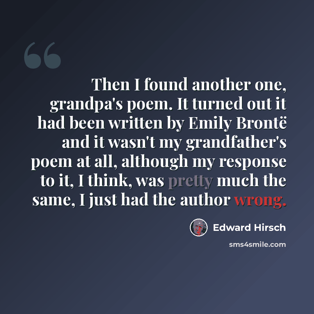“Then I found another one, grandpa's poem. It turned out it had been written by Emily Brontë and it wasn't my grandfather's poem at all, although my response to it, I think, was pretty much the same, I just had the author wrong.” quote by Edward Hirsch