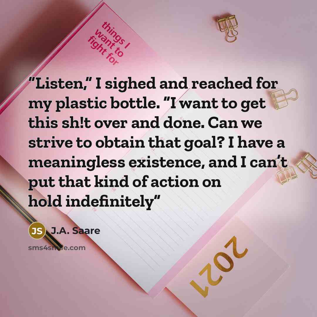 “Listen,” I sighed and reached for my plastic bottle. “I want to get this sh!t over and done. Can we strive to obtain that goal? I have a meaningless existence, and I can’t put that kind of action on hold indefinitely” quote by J.A. Saare