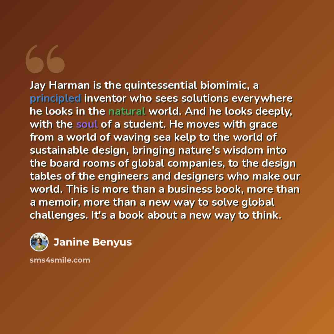 “Jay Harman is the quintessential biomimic, a principled inventor who sees solutions everywhere he looks in the natural world. And he looks deeply, with the soul of a student. He moves with grace from a world of waving sea kelp to the world of sustainable design, bringing nature's wisdom into the…” quote by Janine Benyus