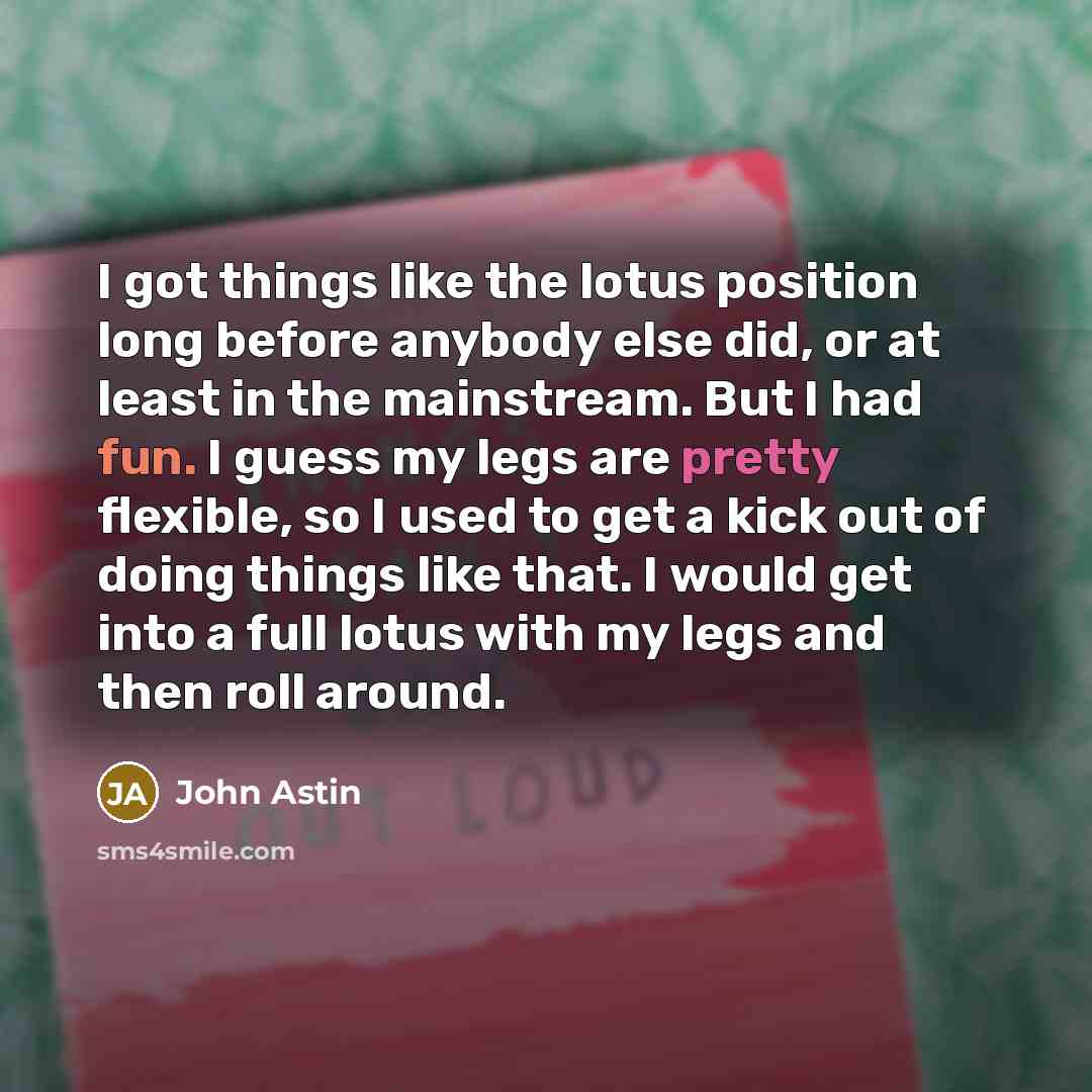 “I got things like the lotus position long before anybody else did, or at least in the mainstream. But I had fun. I guess my legs are pretty flexible, so I used to get a kick out of doing things like that. I would get into a full lotus with my legs and then roll around.” quote by John Astin