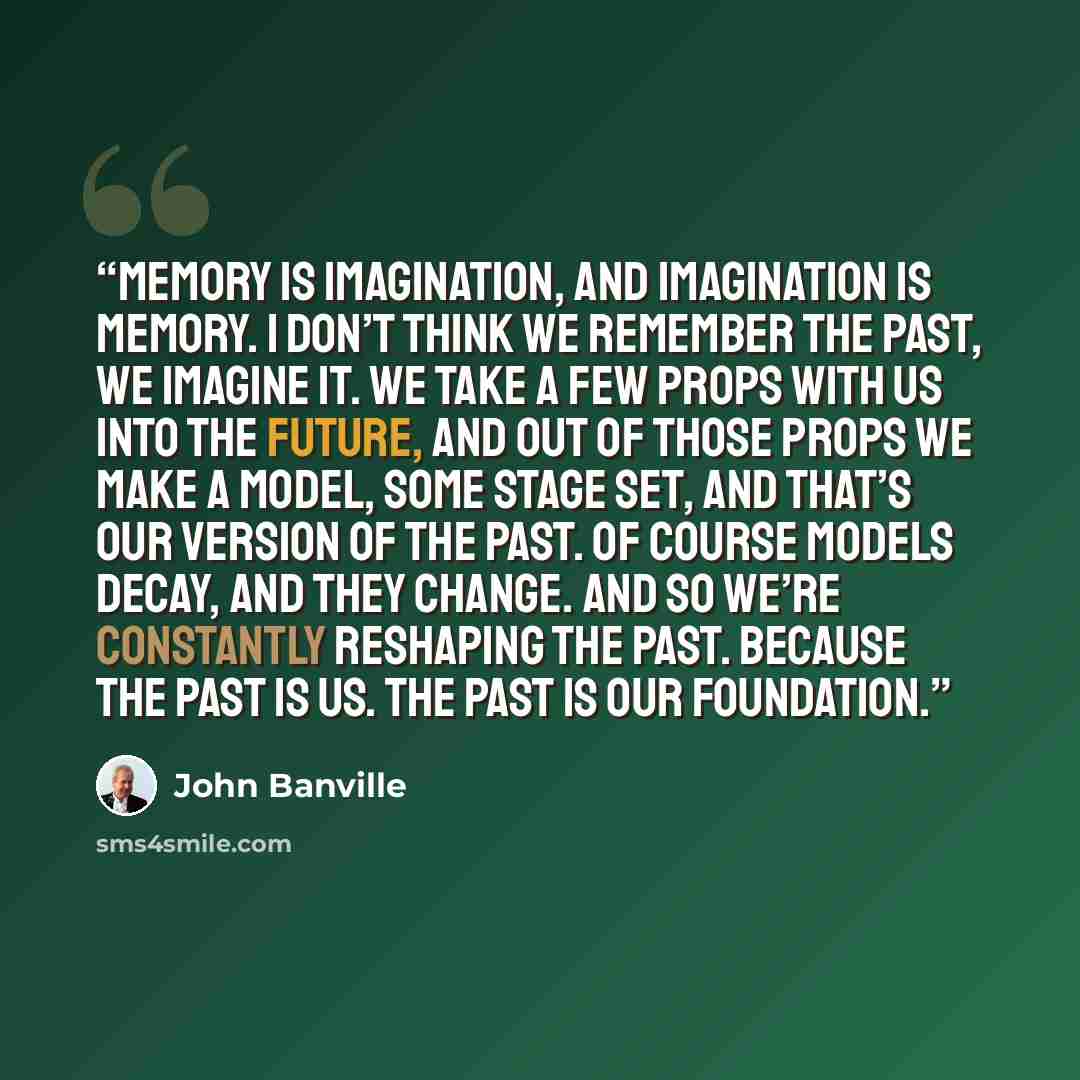 “Memory is imagination, and imagination is memory. I don’t think we remember the past, we imagine it. We take a few props with us into the future, and out of those props we make a model, some stage set, and that’s our version of the past. Of course models decay, and they change. And so we’re…” quote by John Banville