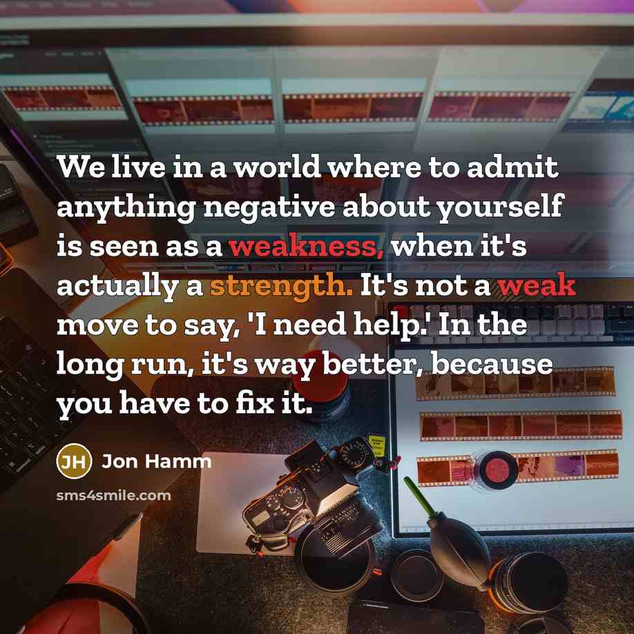 “We live in a world where to admit anything negative about yourself is seen as a weakness, when it's actually a strength. It's not a weak move to say, 'I need help.' In the long run, it's way better, because you have to fix it.” quote by Jon Hamm