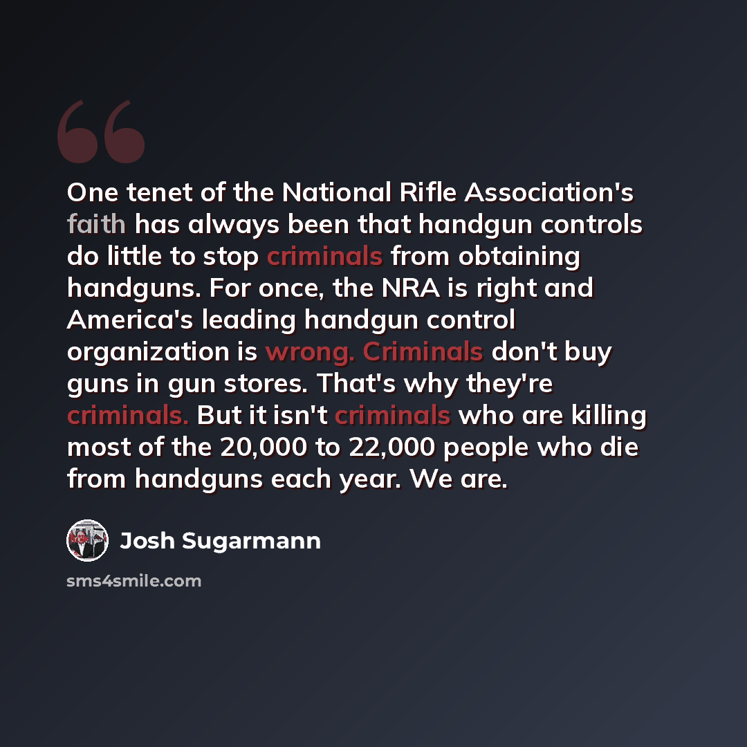 “One tenet of the National Rifle Association's faith has always been that handgun controls do little to stop criminals from obtaining handguns. For once, the NRA is right and America's leading handgun control organization is wrong. Criminals don't buy guns in gun stores. That's why they're…” quote by Josh Sugarmann