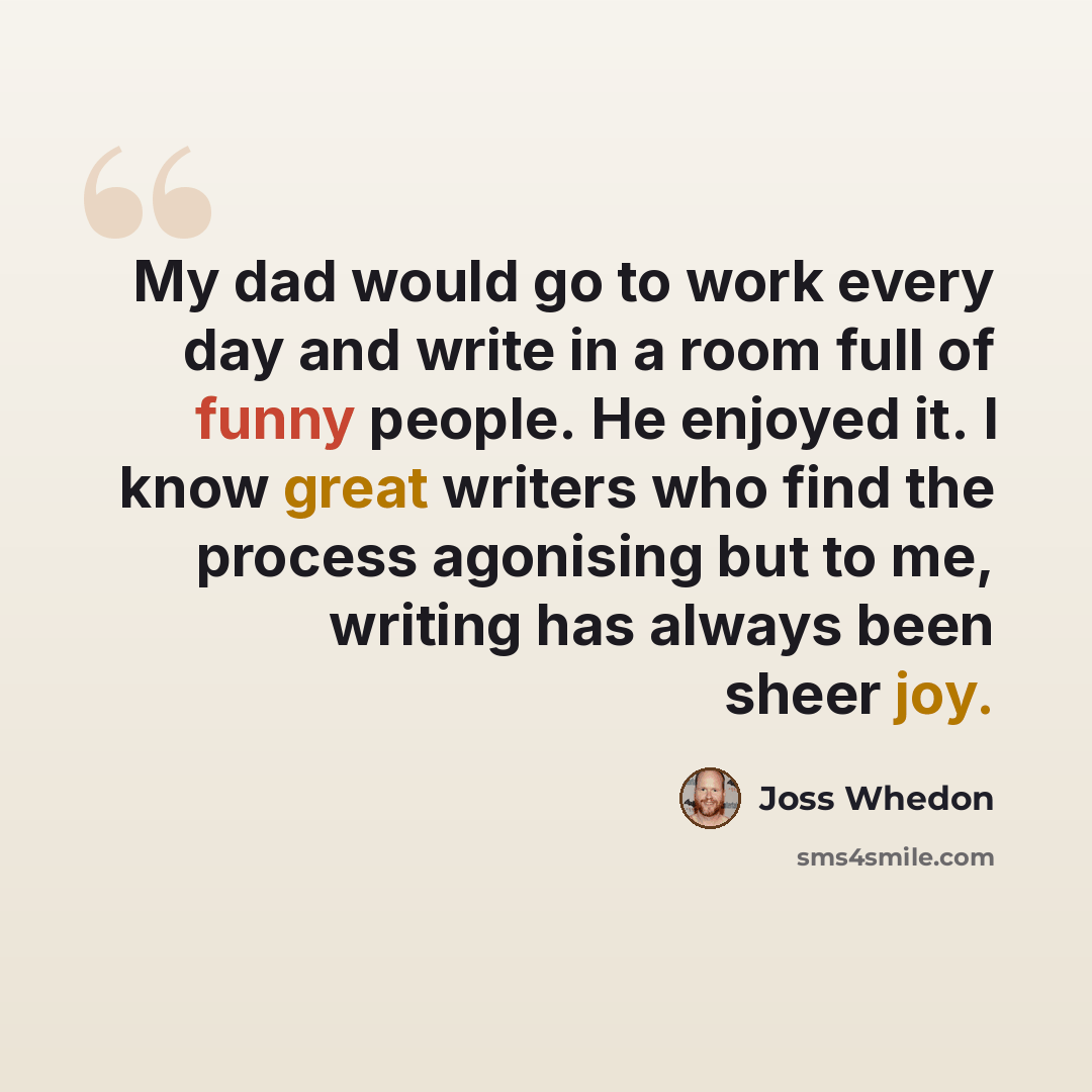 “My dad would go to work every day and write in a room full of funny people. He enjoyed it. I know great writers who find the process agonising but to me, writing has always been sheer joy.” quote by Joss Whedon