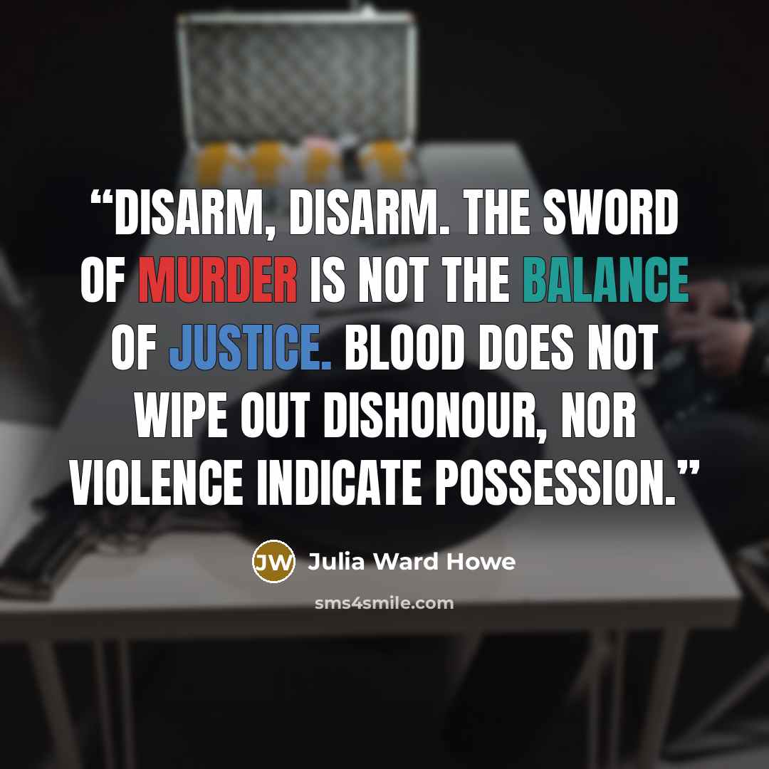 “Disarm, disarm. The sword of murder is not the balance of justice. Blood does not wipe out dishonour, nor violence indicate possession.” quote by Julia Ward Howe