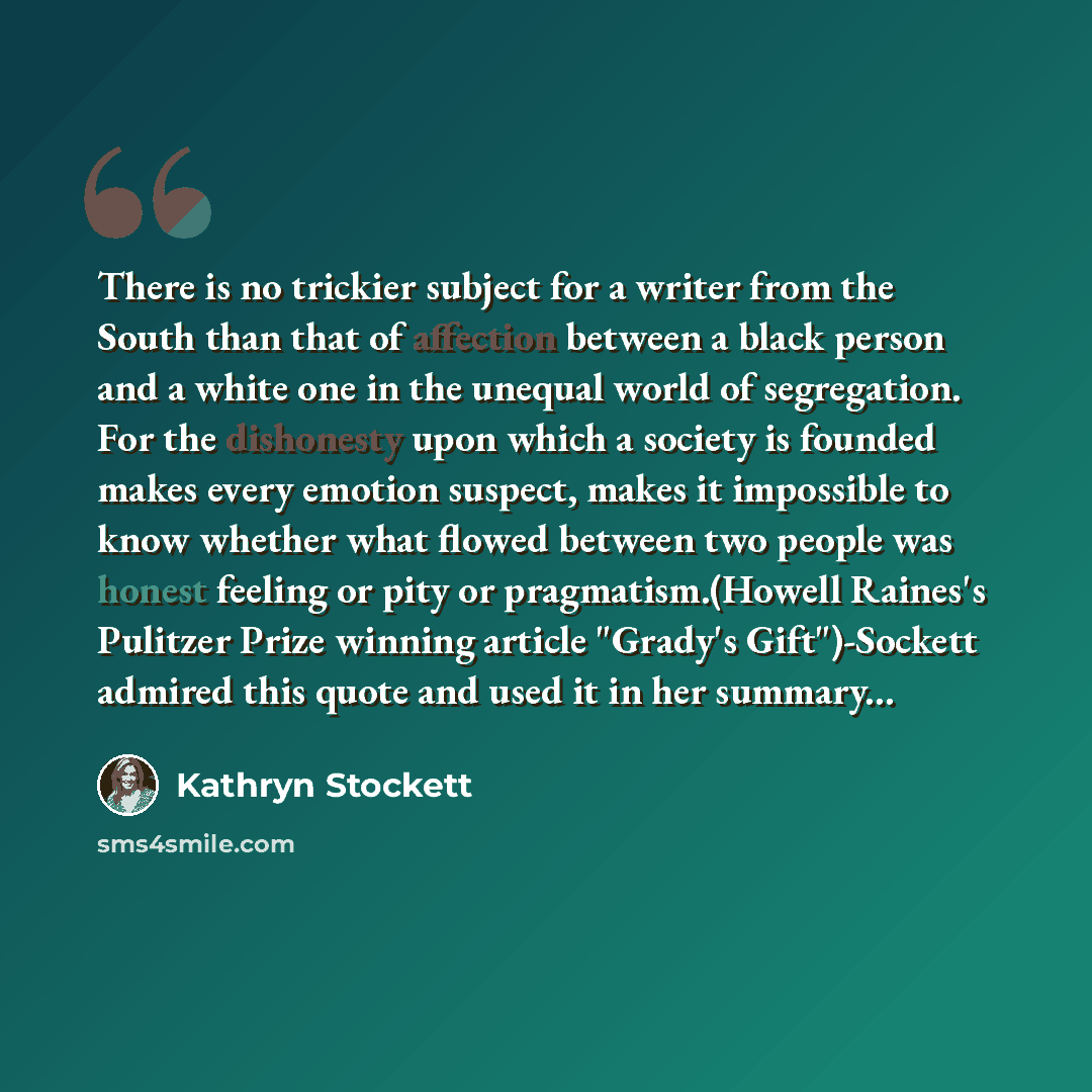 “There is no trickier subject for a writer from the South than that of affection between a black person and a white one in the unequal world of segregation. For the dishonesty upon which a society is founded makes every emotion suspect, makes it impossible to know whether what flowed between two…” quote by Kathryn Stockett