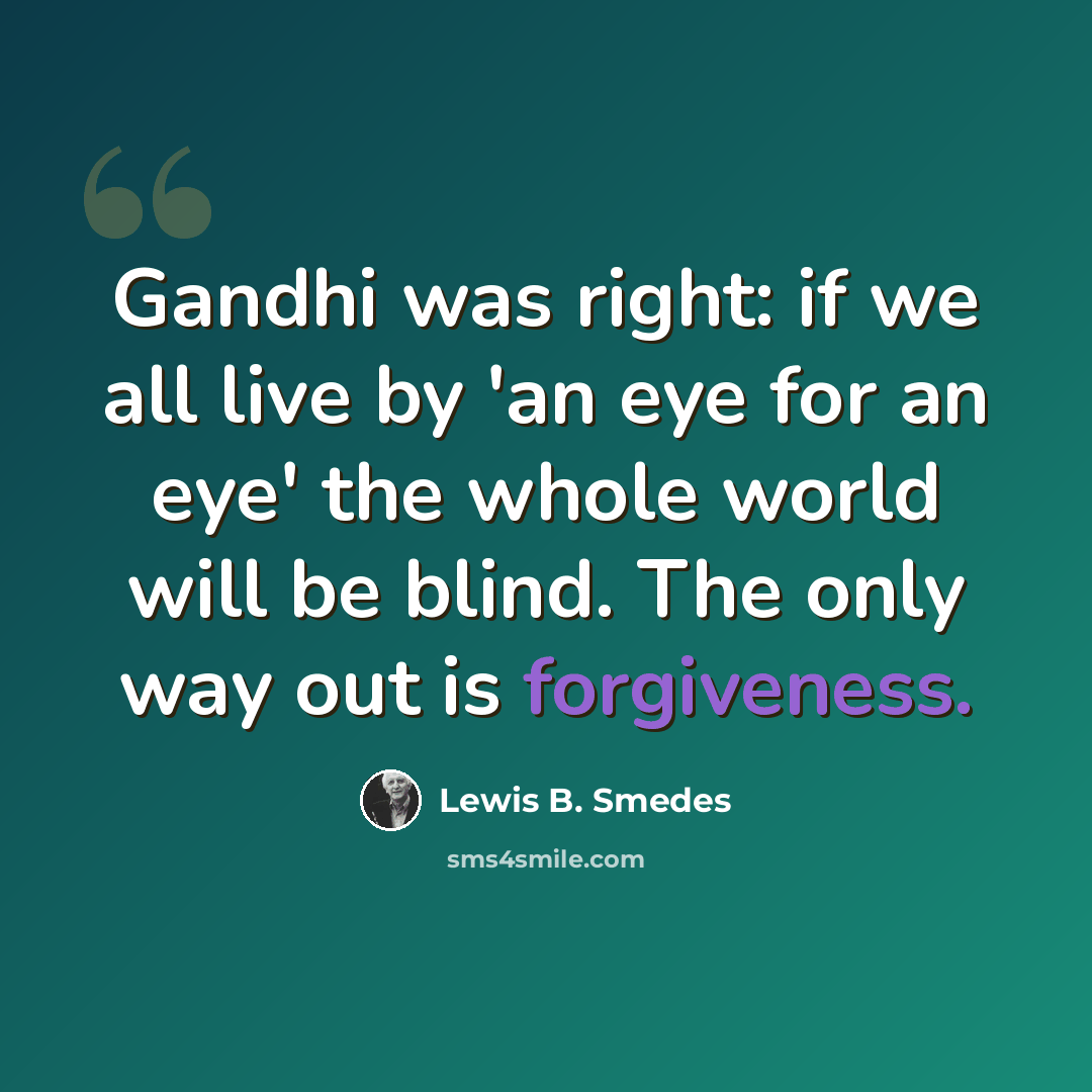 “Gandhi was right: if we all live by 'an eye for an eye' the whole world will be blind. The only way out is forgiveness.” quote by Lewis B. Smedes