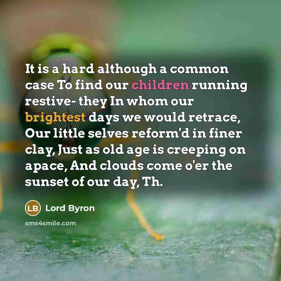 “It is a hard although a common case To find our children running restive- they In whom our brightest days we would retrace, Our little selves reform'd in finer clay, Just as old age is creeping on apace, And clouds come o'er the sunset of our day, Th.” quote by Lord Byron
