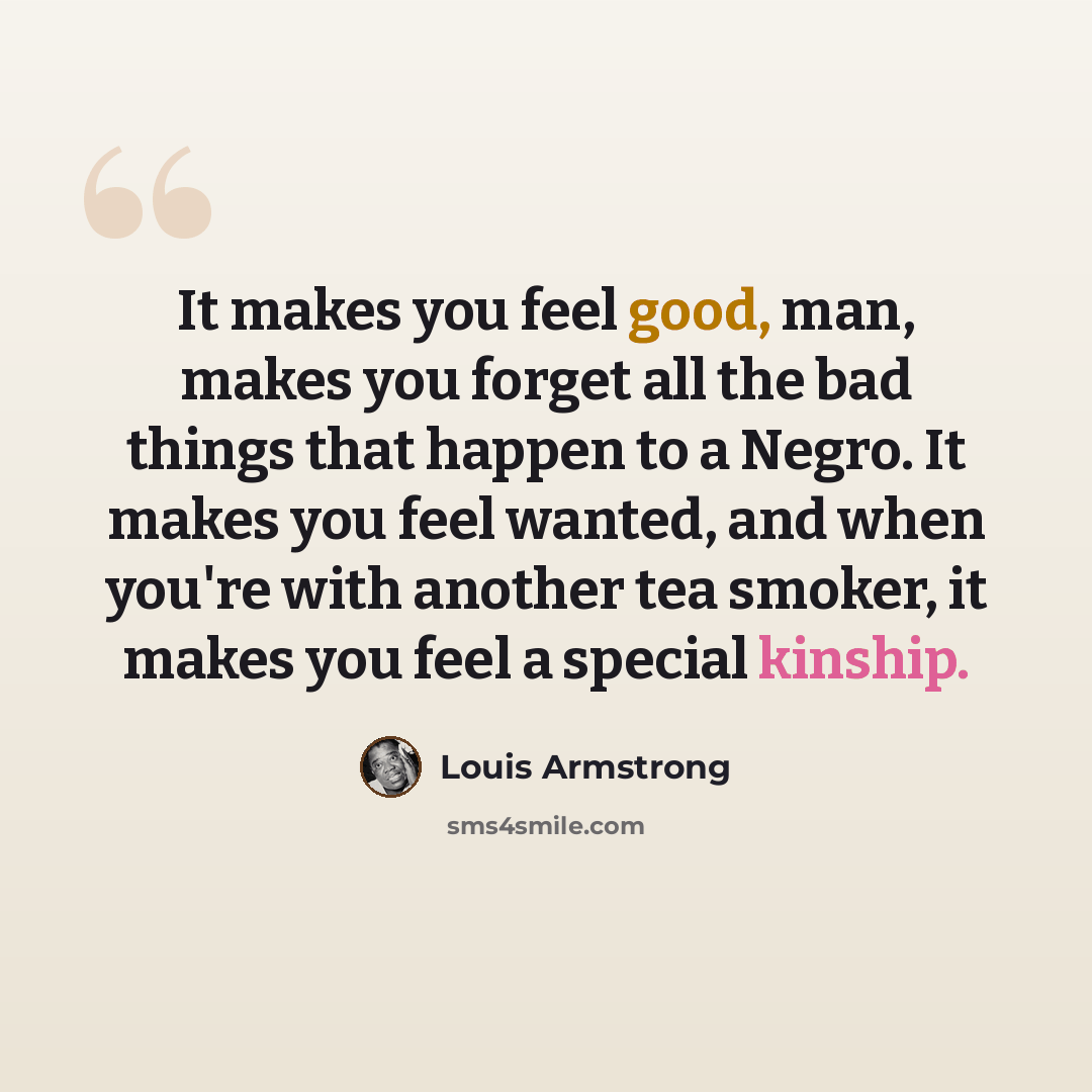 “It makes you feel good, man, makes you forget all the bad things that happen to a Negro. It makes you feel wanted, and when you're with another tea smoker, it makes you feel a special kinship.” quote by Louis Armstrong