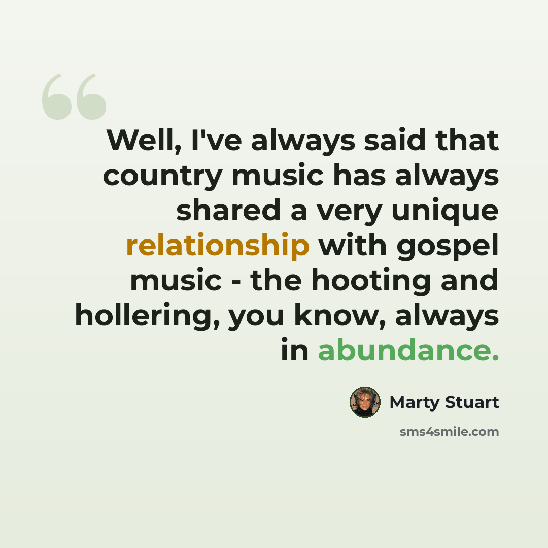 “Well, I've always said that country music has always shared a very unique relationship with gospel music - the hooting and hollering, you know, always in abundance.” quote by Marty Stuart